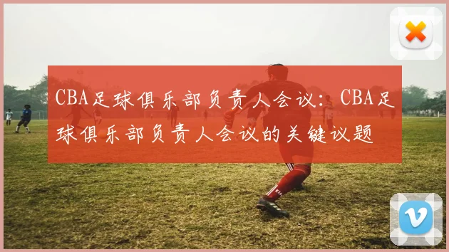 CBA足球俱乐部负责人会议：CBA足球俱乐部负责人会议的关键议题
